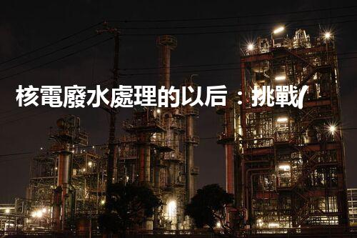 核電廢水處理的以后：挑戰(zhàn)與機(jī)遇并存？